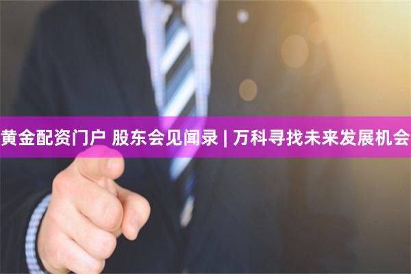黄金配资门户 股东会见闻录 | 万科寻找未来发展机会