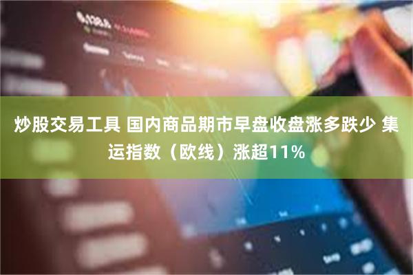 炒股交易工具 国内商品期市早盘收盘涨多跌少 集运指数（欧线）涨超11%