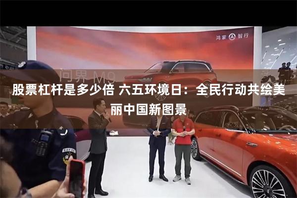 股票杠杆是多少倍 六五环境日：全民行动共绘美丽中国新图景