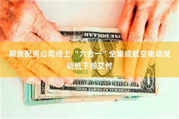 期货配资公司线上 “六合一”全集成航空电动发动机下线交付
