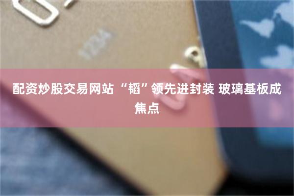 配资炒股交易网站 “韬”领先进封装 玻璃基板成焦点