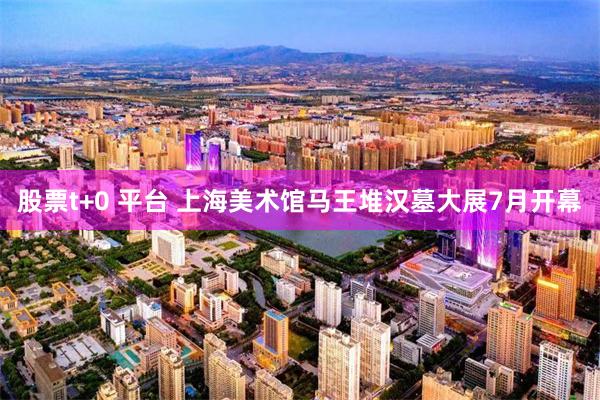 股票t+0 平台 上海美术馆马王堆汉墓大展7月开幕