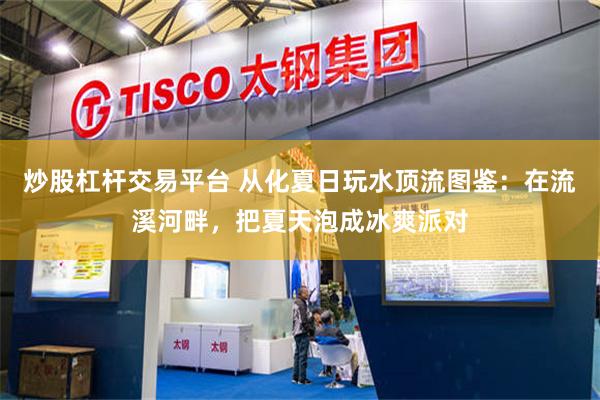 炒股杠杆交易平台 从化夏日玩水顶流图鉴：在流溪河畔，把夏天泡成冰爽派对