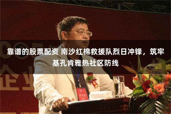 靠谱的股票配资 南沙红棉救援队烈日冲锋，筑牢基孔肯雅热社区防线
