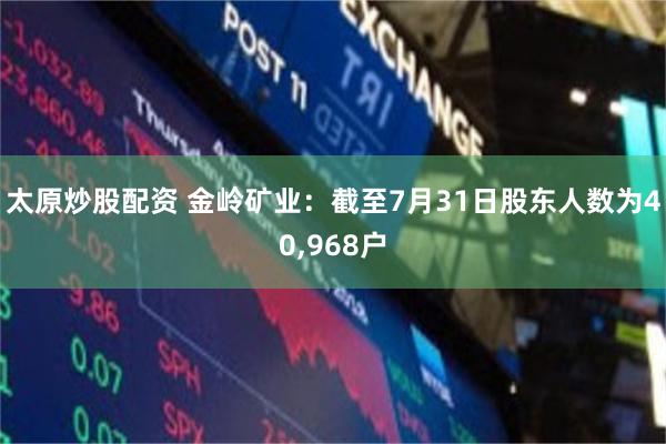 太原炒股配资 金岭矿业:截至7月31日股东人数为40,968户