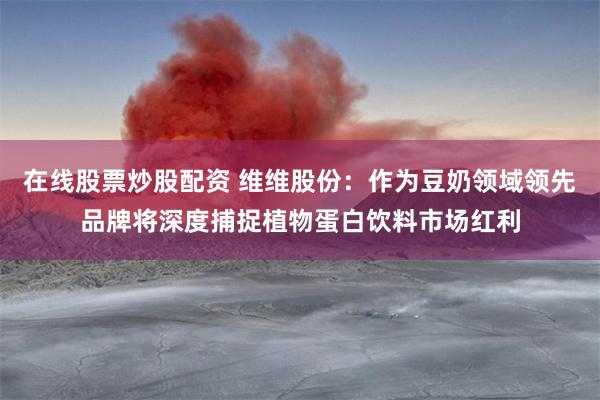 在线股票炒股配资 维维股份：作为豆奶领域领先品牌将深度捕捉植物蛋白饮料市场红利