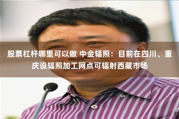 股票杠杆哪里可以做 中金辐照：目前在四川、重庆设辐照加工网点可辐射西藏市场