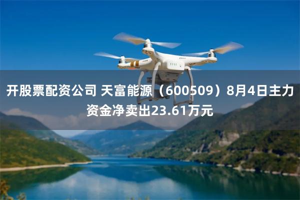 开股票配资公司 天富能源(600509)8月4日主力资金净卖出23.61万元