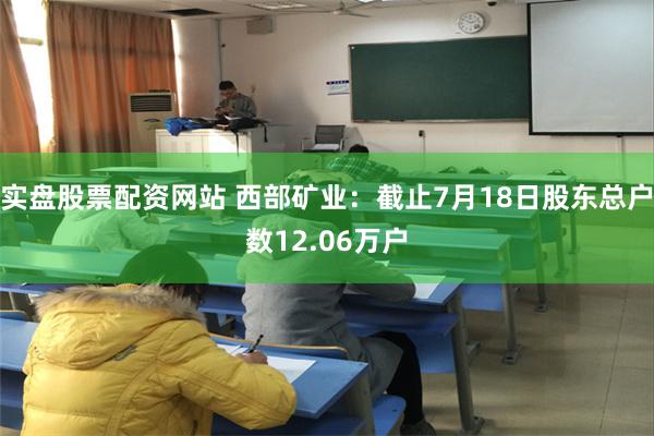 实盘股票配资网站 西部矿业：截止7月18日股东总户数12.06万户
