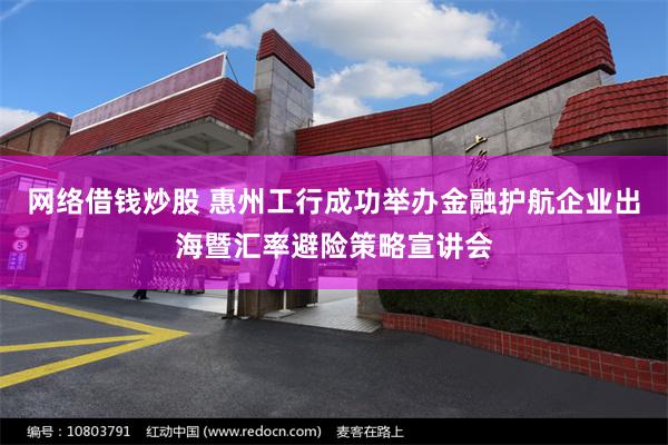 网络借钱炒股 惠州工行成功举办金融护航企业出海暨汇率避险策略宣讲会