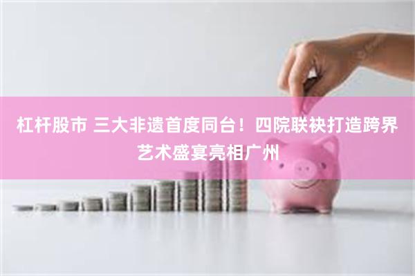 杠杆股市 三大非遗首度同台！四院联袂打造跨界艺术盛宴亮相广州