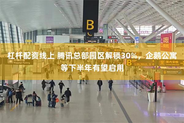 杠杆配资线上 腾讯总部园区解锁30%，企鹅公寓等下半年有望启用