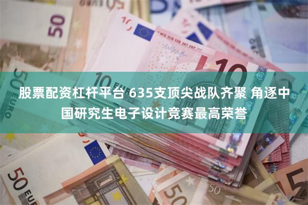 股票配资杠杆平台 635支顶尖战队齐聚 角逐中国研究生电子设计竞赛最高荣誉