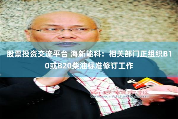 股票投资交流平台 海新能科：相关部门正组织B10或B20柴油标准修订工作