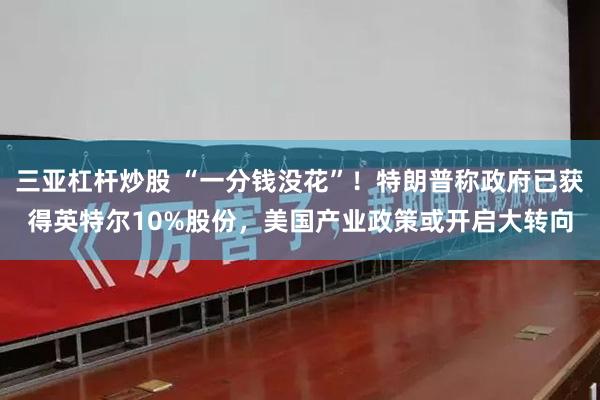 三亚杠杆炒股 “一分钱没花”！特朗普称政府已获得英特尔10%股份，美国产业政策或开启大转向