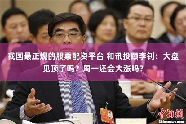 我国最正规的股票配资平台 和讯投顾李钊：大盘见顶了吗？周一还会大涨吗？