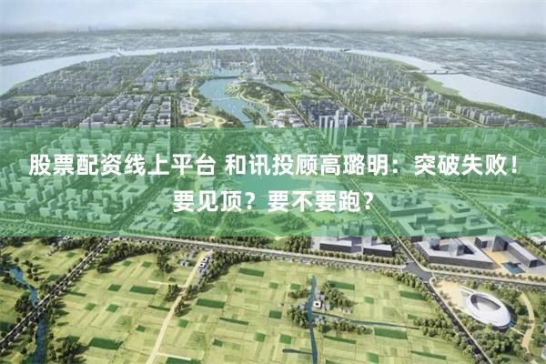 股票配资线上平台 和讯投顾高璐明：突破失败！要见顶？要不要跑？