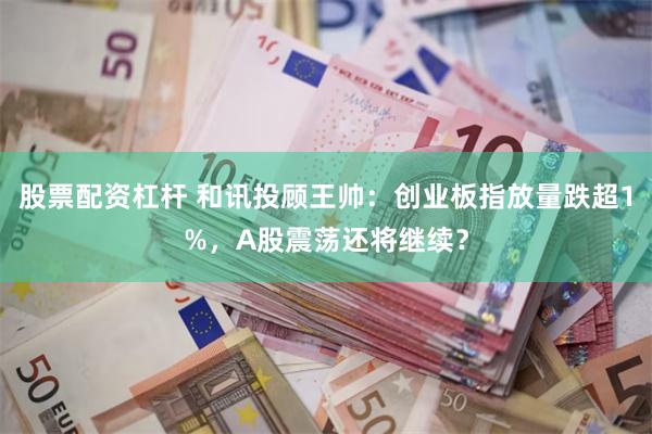 股票配资杠杆 和讯投顾王帅：创业板指放量跌超1%，A股震荡还将继续？