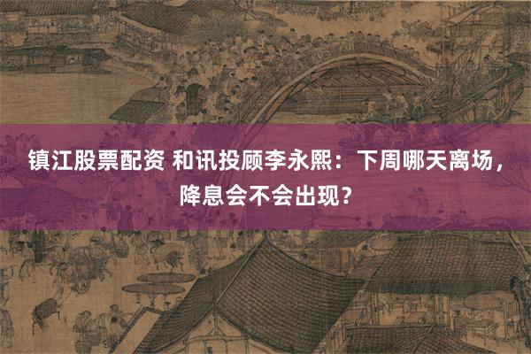 镇江股票配资 和讯投顾李永熙：下周哪天离场，降息会不会出现？