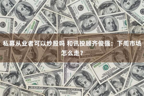 私募从业者可以炒股吗 和讯投顾齐俊强：下周市场怎么走？