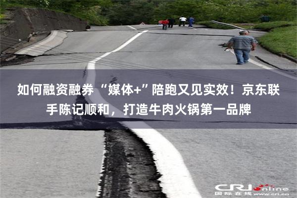 如何融资融券 “媒体+”陪跑又见实效！京东联手陈记顺和，打造牛肉火锅第一品牌