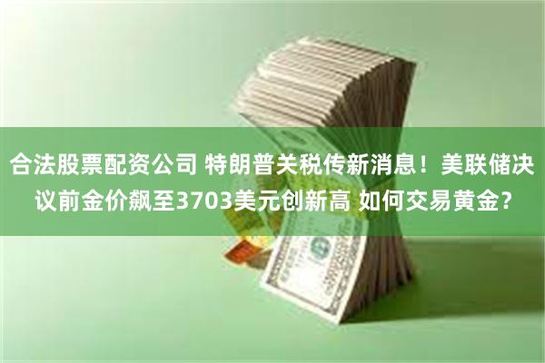 合法股票配资公司 特朗普关税传新消息!美联储决议前金价飙至3703美元创新高 如何交易黄金?