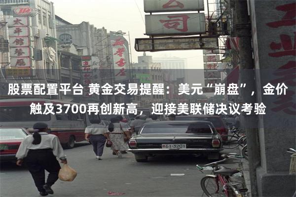 股票配置平台 黄金交易提醒：美元“崩盘”，金价触及3700再创新高，迎接美联储决议考验