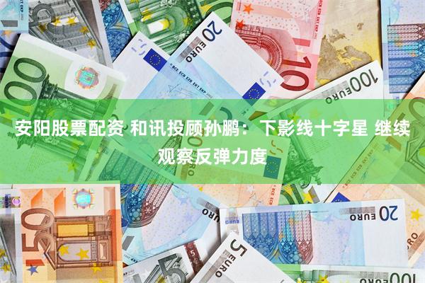 安阳股票配资 和讯投顾孙鹏：下影线十字星 继续观察反弹力度