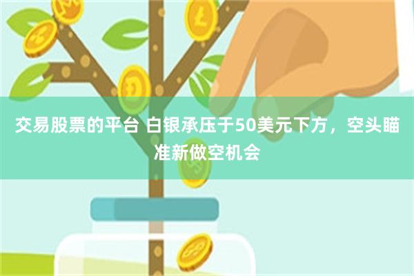 交易股票的平台 白银承压于50美元下方，空头瞄准新做空机会