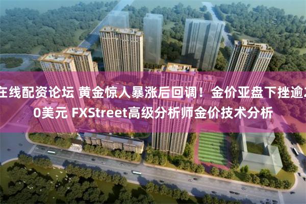 在线配资论坛 黄金惊人暴涨后回调！金价亚盘下挫逾20美元 FXStreet高级分析师金价技术分析
