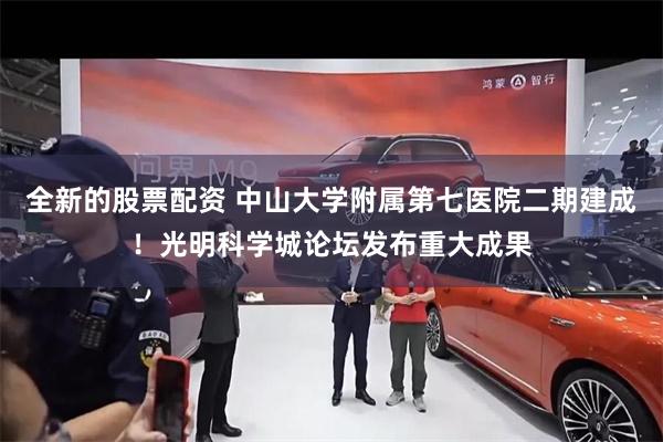 全新的股票配资 中山大学附属第七医院二期建成！光明科学城论坛发布重大成果