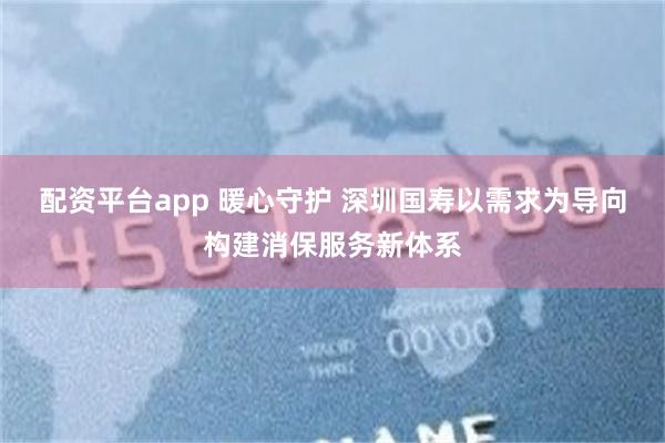 配资平台app 暖心守护 深圳国寿以需求为导向构建消保服务新体系
