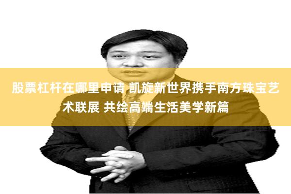 股票杠杆在哪里申请 凯旋新世界携手南方珠宝艺术联展 共绘高端生活美学新篇