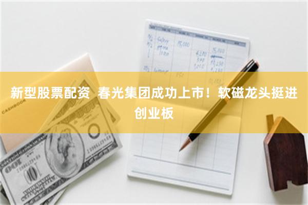 新型股票配资  春光集团成功上市！软磁龙头挺进创业板