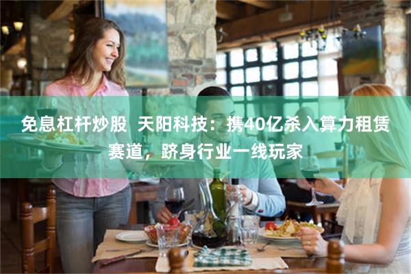 免息杠杆炒股  天阳科技：携40亿杀入算力租赁赛道，跻身行业一线玩家