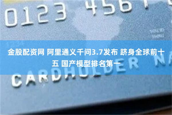 金股配资网 阿里通义千问3.7发布 跻身全球前十五 国产模型排名第一
