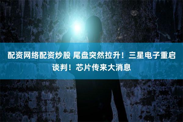 配资网络配资炒股 尾盘突然拉升！三星电子重启谈判！芯片传来大消息