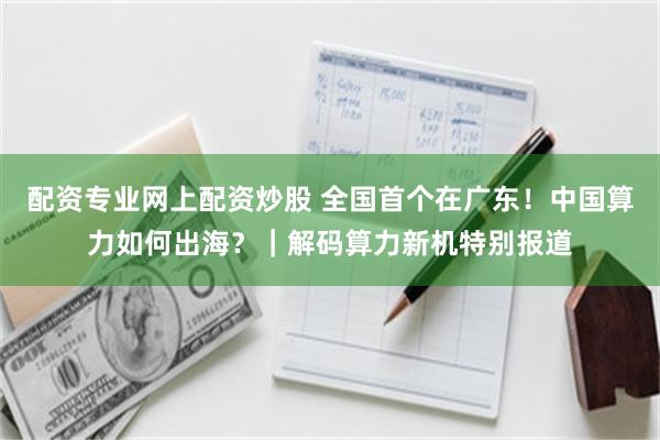 配资专业网上配资炒股 全国首个在广东！中国算力如何出海？｜解码算力新机特别报道