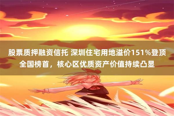 股票质押融资信托 深圳住宅用地溢价151%登顶全国榜首，核心区优质资产价值持续凸显