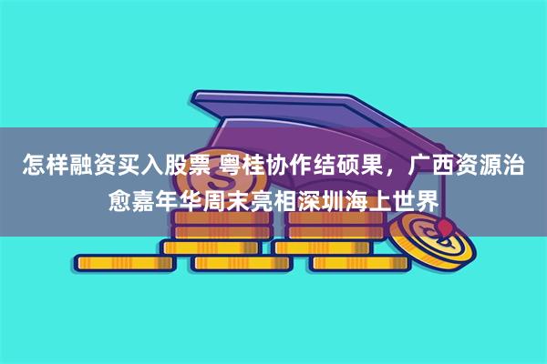 怎样融资买入股票 粤桂协作结硕果，广西资源治愈嘉年华周末亮相深圳海上世界