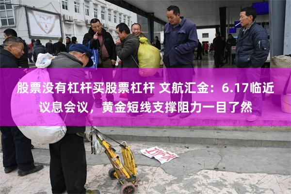 股票没有杠杆买股票杠杆 文航汇金：6.17临近议息会议，黄金短线支撑阻力一目了然
