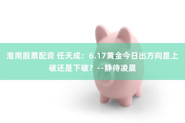 淮南股票配资 任天成：6.17黄金今日出方向是上破还是下破？--静待凌晨