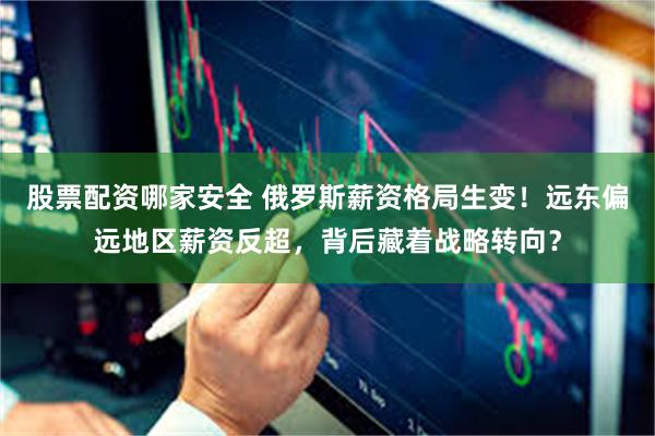 股票配资哪家安全 俄罗斯薪资格局生变！远东偏远地区薪资反超，背后藏着战略转向？