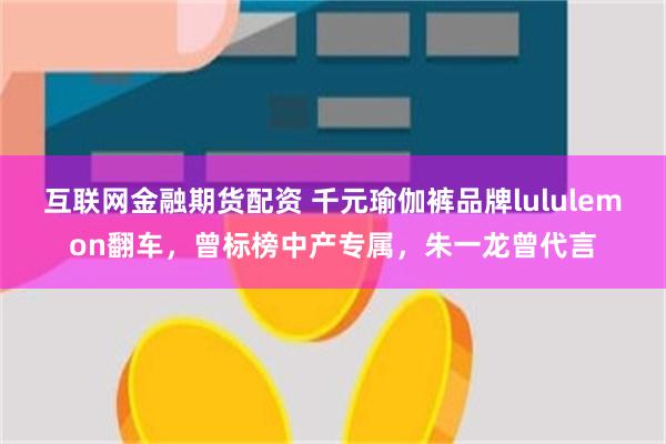 互联网金融期货配资 千元瑜伽裤品牌lululemon翻车，曾标榜中产专属，朱一龙曾代言