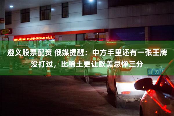 遵义股票配资 俄媒提醒：中方手里还有一张王牌没打过，比稀土更让欧美忌惮三分