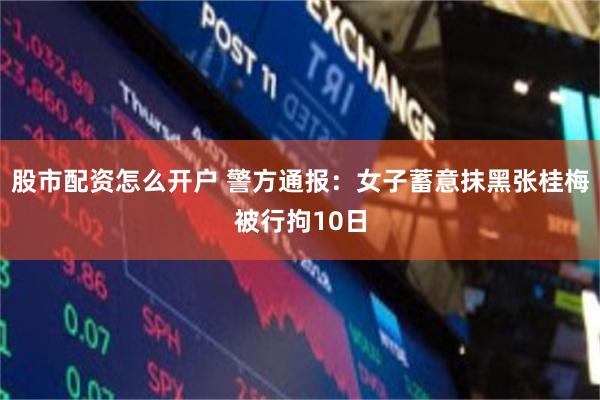 股市配资怎么开户 警方通报:女子蓄意抹黑张桂梅被行拘10日