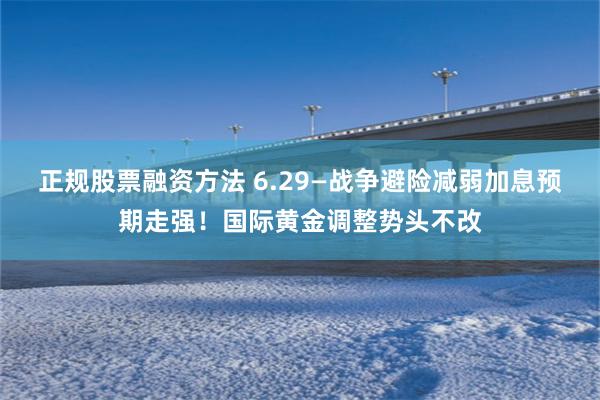 正规股票融资方法 6.29—战争避险减弱加息预期走强！国际黄金调整势头不改