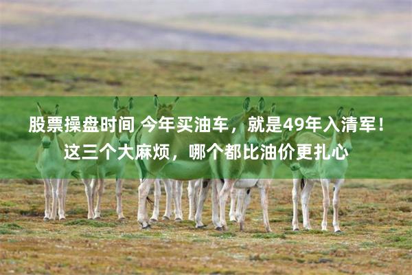 股票操盘时间 今年买油车,就是49年入清军!这三个大麻烦,哪个都比油价更扎心