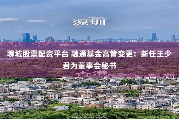 聊城股票配资平台 融通基金高管变更：新任王少君为董事会秘书