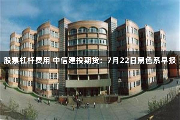 股票杠杆费用 中信建投期货:7月22日黑色系早报